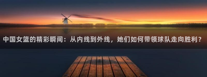 蓝鲸直播下载地址：中国女篮的精彩瞬间：从内线到外线，她们如何带领球队走向胜利？