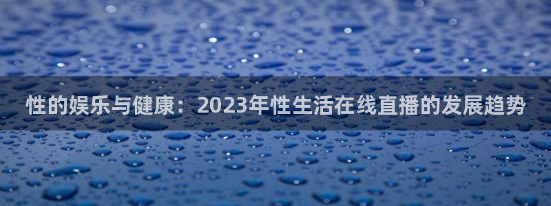 蓝鲸直播安全吗：性的娱乐与健康：2023年性生活在线直播的发展趋势